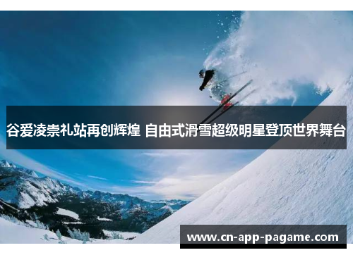 谷爱凌崇礼站再创辉煌 自由式滑雪超级明星登顶世界舞台