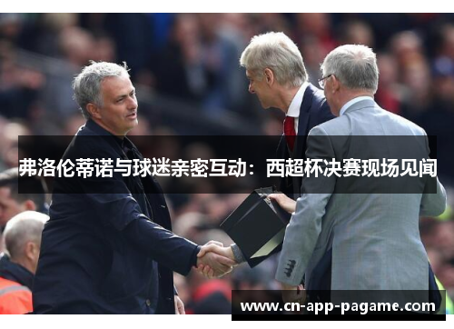 弗洛伦蒂诺与球迷亲密互动:西超杯决赛现场见闻