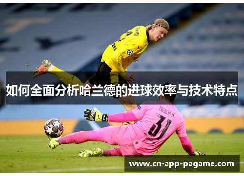 如何全面分析哈兰德的进球效率与技术特点