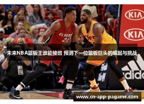 未来NBA篮板王谁能接班 预测下一位篮板巨头的崛起与挑战
