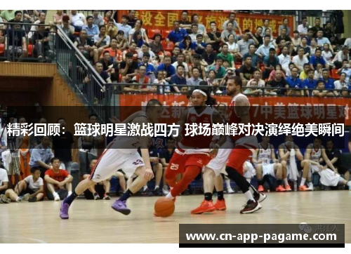 精彩回顾：篮球明星激战四方 球场巅峰对决演绎绝美瞬间