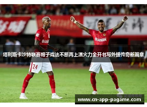 塔利斯卡沙特联赛帽子戏法不断再上演火力全开书写外援传奇新篇章 塔利斯卡沙特联赛帽子戏法不断再上演火力全开书写外援传奇新篇章