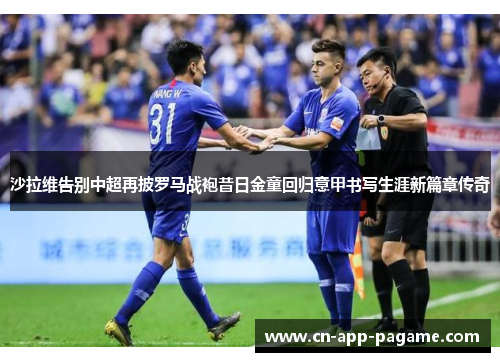 沙拉维告别中超再披罗马战袍昔日金童回归意甲书写生涯新篇章传奇