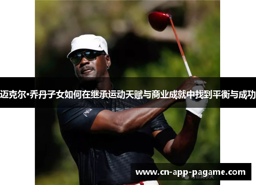 迈克尔·乔丹子女如何在继承运动天赋与商业成就中找到平衡与成功